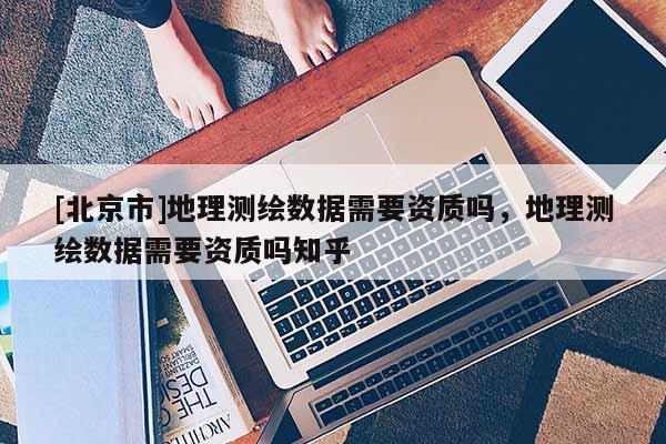 [北京市]地理测绘数据需要资质吗，地理测绘数据需要资质吗知乎