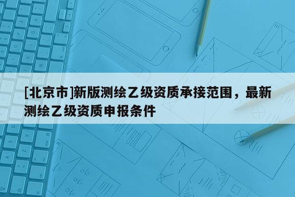 [北京市]新版测绘乙级资质承接范围，最新测绘乙级资质申报条件
