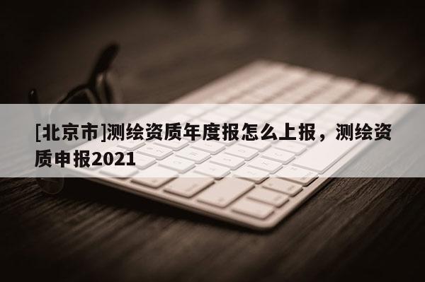 [北京市]测绘资质年度报怎么上报，测绘资质申报2021