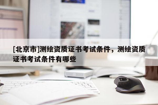 [北京市]测绘资质证书考试条件，测绘资质证书考试条件有哪些