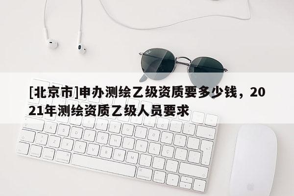 [北京市]申办测绘乙级资质要多少钱，2021年测绘资质乙级人员要求
