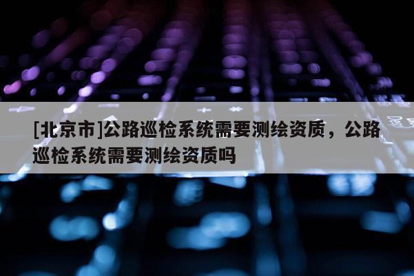 [北京市]公路巡检系统需要测绘资质，公路巡检系统需要测绘资质吗