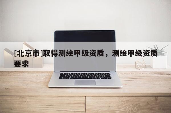 [北京市]取得测绘甲级资质，测绘甲级资质要求