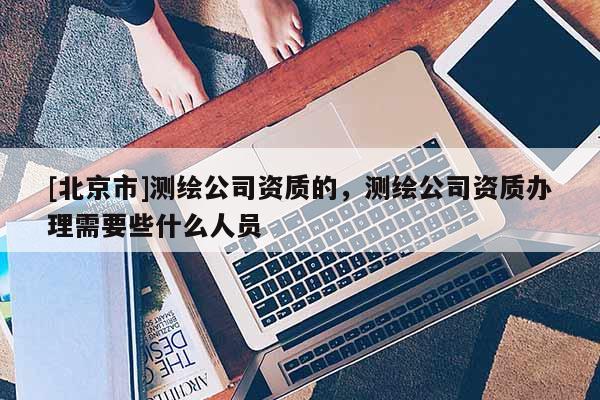 [北京市]测绘公司资质的，测绘公司资质办理需要些什么人员
