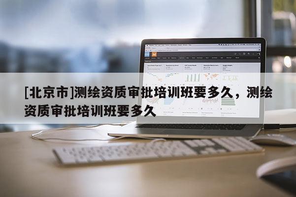 [北京市]测绘资质审批培训班要多久，测绘资质审批培训班要多久