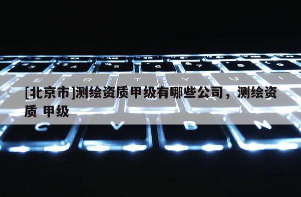 [北京市]测绘资质甲级有哪些公司，测绘资质 甲级
