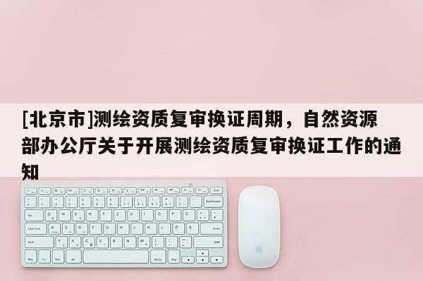 [北京市]测绘资质复审换证周期，自然资源部办公厅关于开展测绘资质复审换证工作的通知