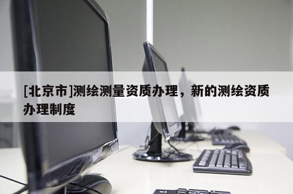 [北京市]测绘测量资质办理，新的测绘资质办理制度
