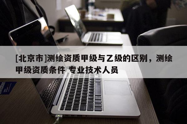 [北京市]测绘资质甲级与乙级的区别，测绘甲级资质条件 专业技术人员