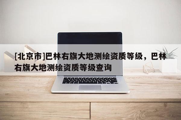 [北京市]巴林右旗大地测绘资质等级，巴林右旗大地测绘资质等级查询