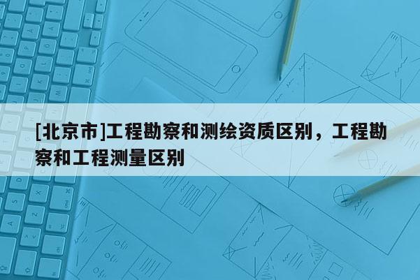 [北京市]工程勘察和测绘资质区别，工程勘察和工程测量区别