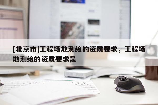 [北京市]工程场地测绘的资质要求，工程场地测绘的资质要求是