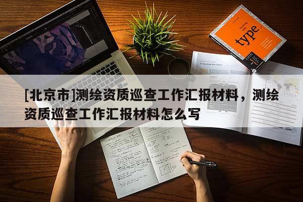 [北京市]测绘资质巡查工作汇报材料，测绘资质巡查工作汇报材料怎么写