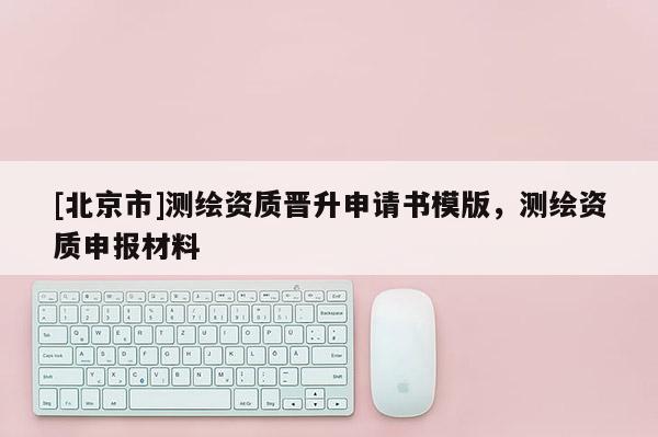[北京市]测绘资质晋升申请书模版，测绘资质申报材料