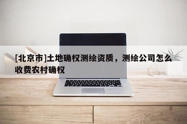 [北京市]土地确权测绘资质，测绘公司怎么收费农村确权