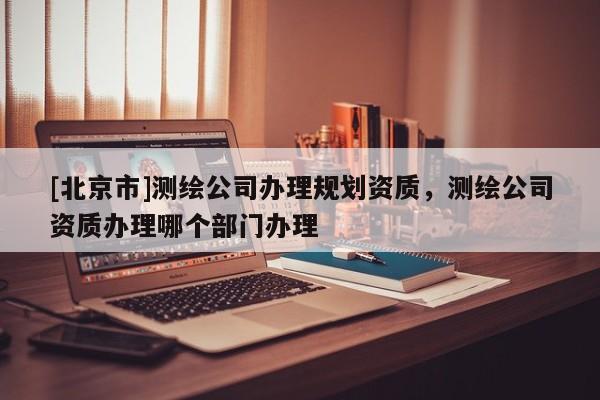 [北京市]测绘公司办理规划资质，测绘公司资质办理哪个部门办理