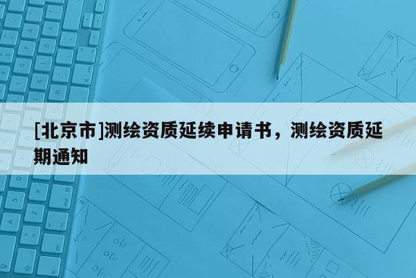 [北京市]测绘资质延续申请书，测绘资质延期通知