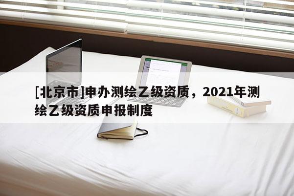[北京市]申办测绘乙级资质，2021年测绘乙级资质申报制度