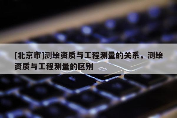 [北京市]测绘资质与工程测量的关系，测绘资质与工程测量的区别