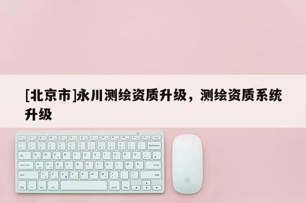 [北京市]永川测绘资质升级，测绘资质系统升级