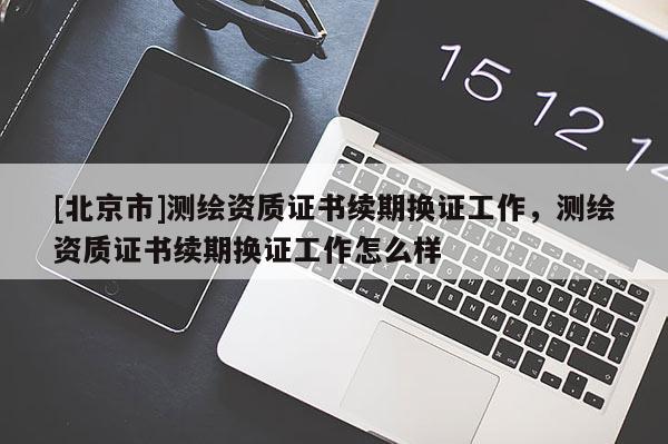 [北京市]测绘资质证书续期换证工作，测绘资质证书续期换证工作怎么样