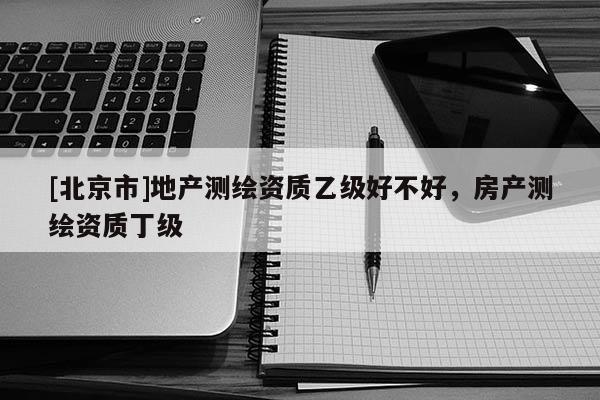 [北京市]地产测绘资质乙级好不好，房产测绘资质丁级
