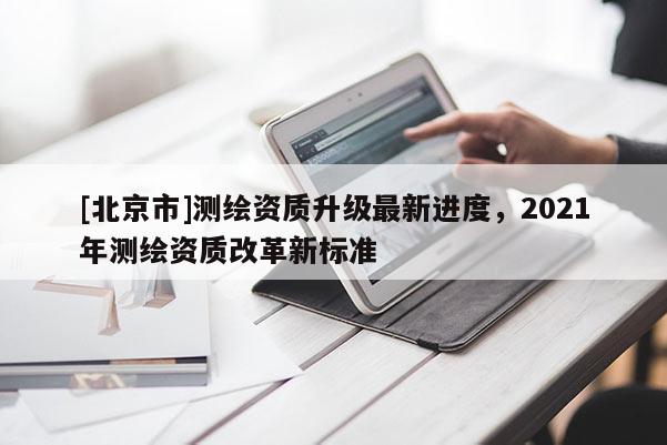 [北京市]测绘资质升级最新进度，2021年测绘资质改革新标准