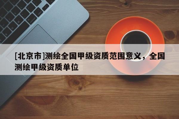 [北京市]测绘全国甲级资质范围意义，全国测绘甲级资质单位