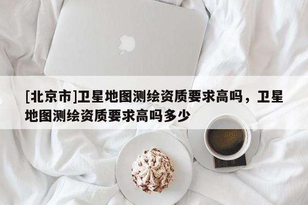 [北京市]卫星地图测绘资质要求高吗，卫星地图测绘资质要求高吗多少