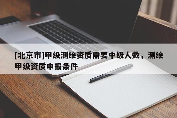 [北京市]甲级测绘资质需要中级人数，测绘甲级资质申报条件