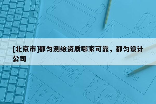 [北京市]都匀测绘资质哪家可靠，都匀设计公司