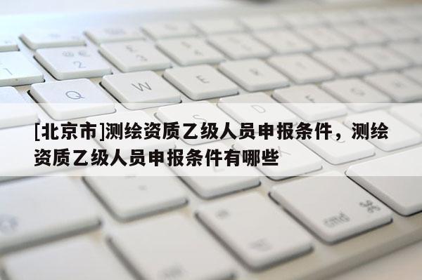 [北京市]测绘资质乙级人员申报条件，测绘资质乙级人员申报条件有哪些