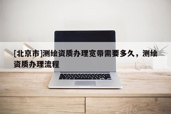 [北京市]测绘资质办理宽带需要多久，测绘资质办理流程