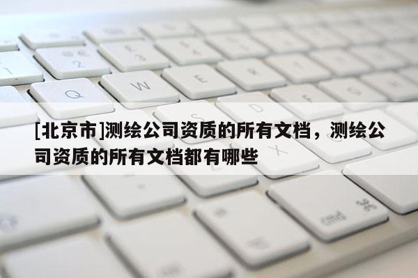 [北京市]测绘公司资质的所有文档，测绘公司资质的所有文档都有哪些