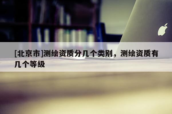 [北京市]测绘资质分几个类别，测绘资质有几个等级