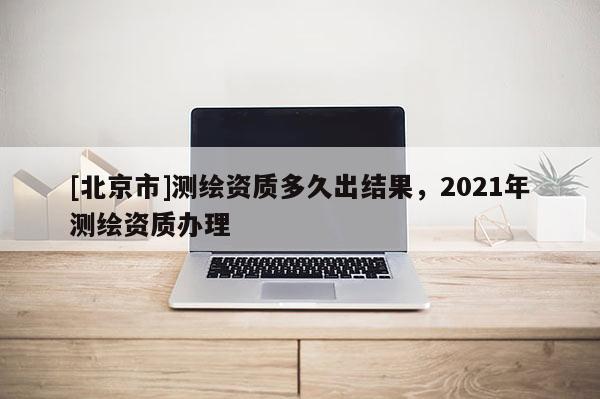 [北京市]测绘资质多久出结果，2021年测绘资质办理