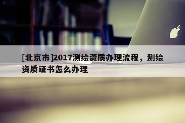 [北京市]2017测绘资质办理流程，测绘资质证书怎么办理