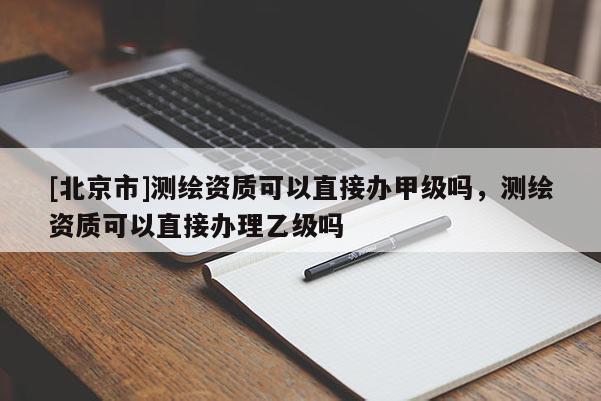 [北京市]测绘资质可以直接办甲级吗，测绘资质可以直接办理乙级吗