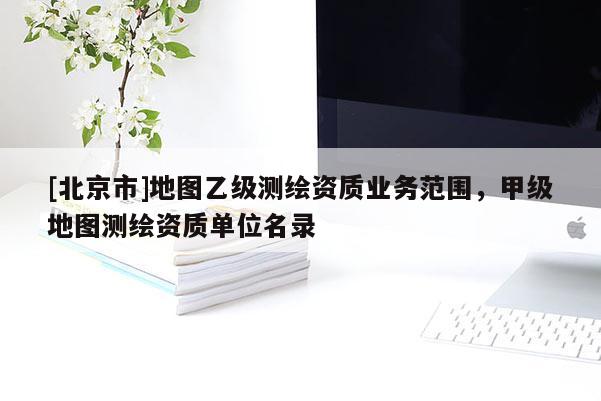 [北京市]地图乙级测绘资质业务范围，甲级地图测绘资质单位名录