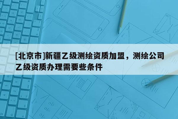 [北京市]新疆乙级测绘资质加盟，测绘公司乙级资质办理需要些条件