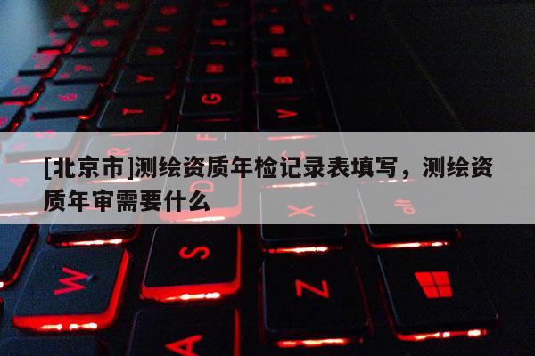 [北京市]测绘资质年检记录表填写，测绘资质年审需要什么