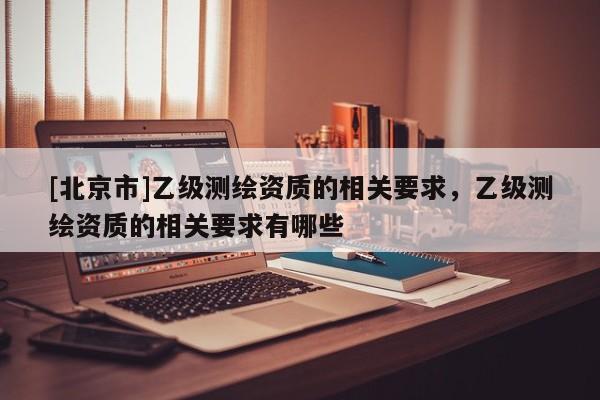 [北京市]乙级测绘资质的相关要求，乙级测绘资质的相关要求有哪些