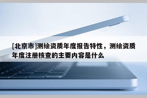 [北京市]测绘资质年度报告特性，测绘资质年度注册核查的主要内容是什么