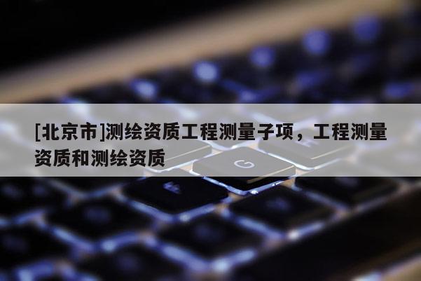 [北京市]测绘资质工程测量子项，工程测量资质和测绘资质