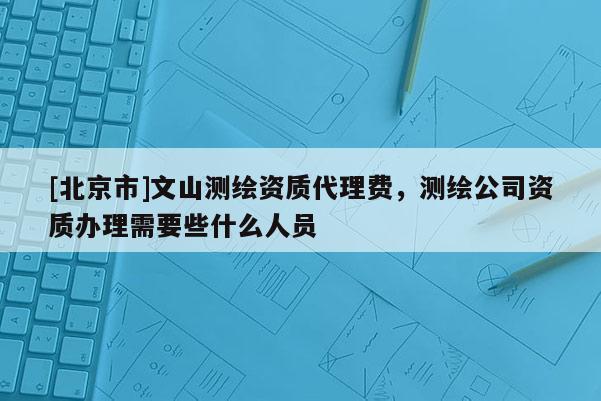 [北京市]文山测绘资质代理费，测绘公司资质办理需要些什么人员