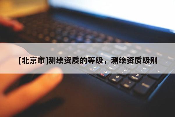 [北京市]测绘资质的等级，测绘资质级别