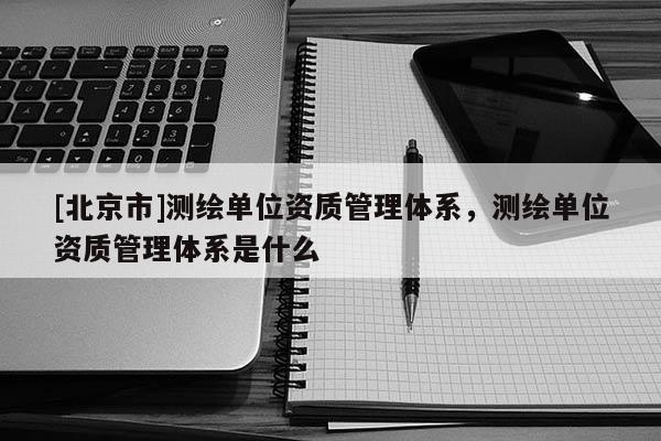 [北京市]测绘单位资质管理体系，测绘单位资质管理体系是什么