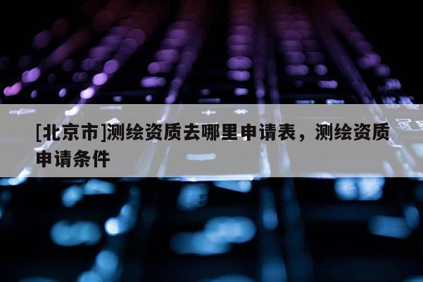 [北京市]测绘资质去哪里申请表，测绘资质申请条件