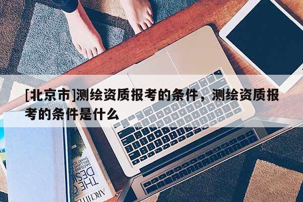 [北京市]测绘资质报考的条件，测绘资质报考的条件是什么