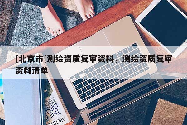 [北京市]测绘资质复审资料，测绘资质复审资料清单
